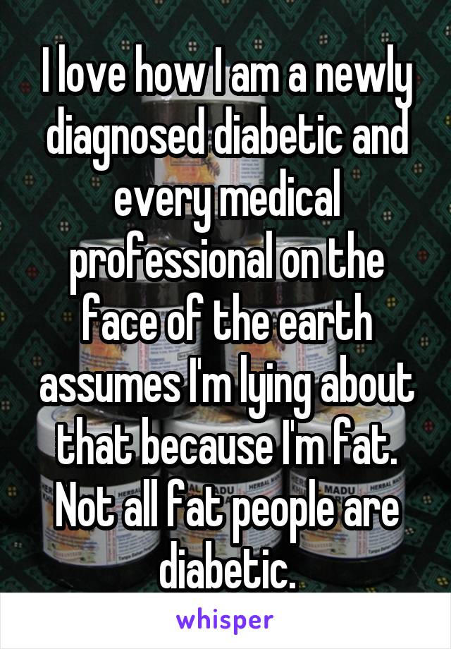I love how I am a newly diagnosed diabetic and every medical professional on the face of the earth assumes I'm lying about that because I'm fat. Not all fat people are diabetic.