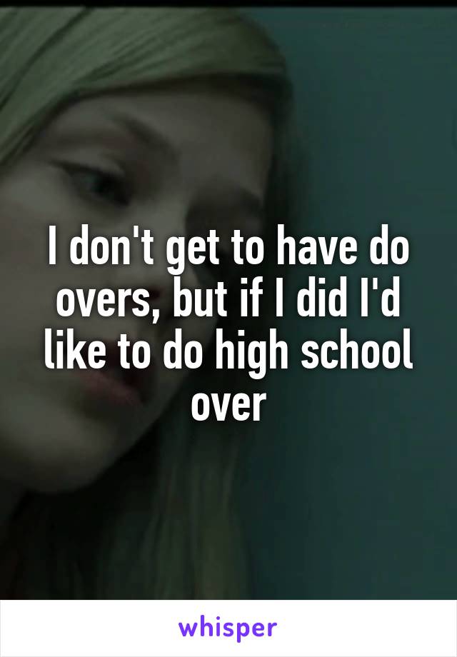 I don't get to have do overs, but if I did I'd like to do high school over