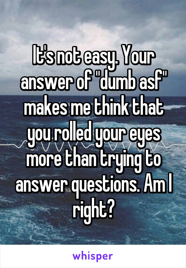 It's not easy. Your answer of "dumb asf" makes me think that you rolled your eyes more than trying to answer questions. Am I right?