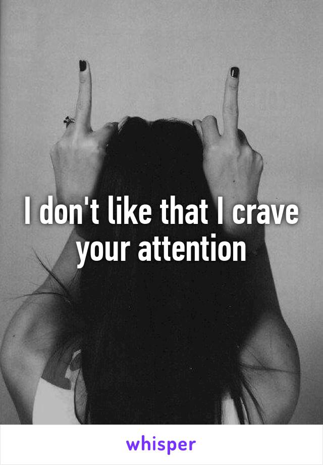 I don't like that I crave your attention