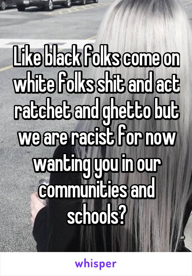 Like black folks come on white folks shit and act ratchet and ghetto but we are racist for now wanting you in our communities and schools?