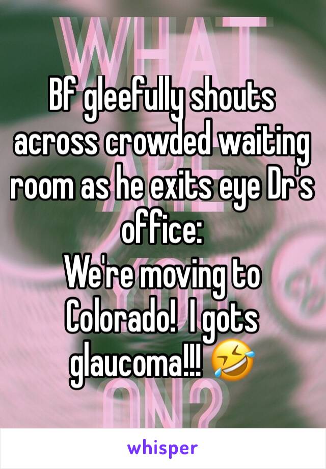 Bf gleefully shouts across crowded waiting room as he exits eye Dr's office:
We're moving to Colorado!  I gots glaucoma!!! 🤣