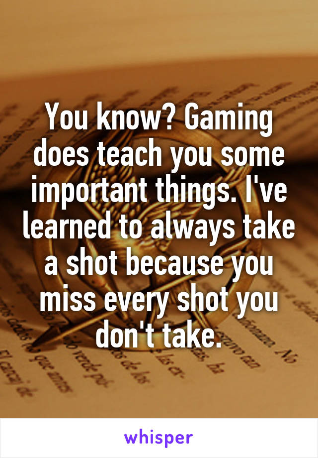 You know? Gaming does teach you some important things. I've learned to always take a shot because you miss every shot you don't take.