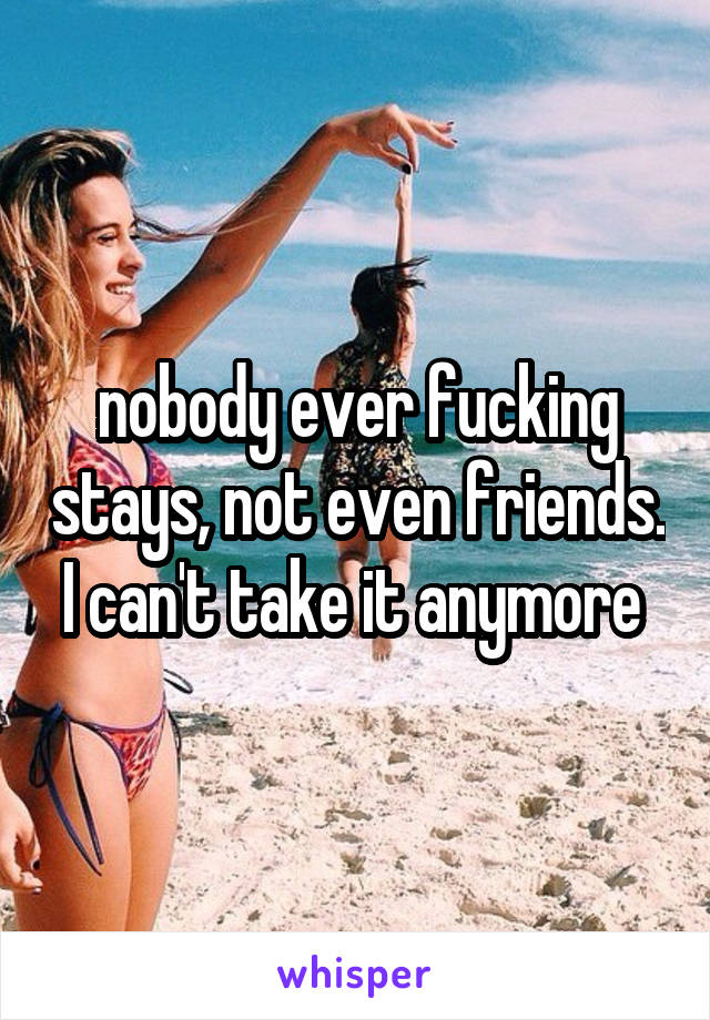 nobody ever fucking stays, not even friends. I can't take it anymore 