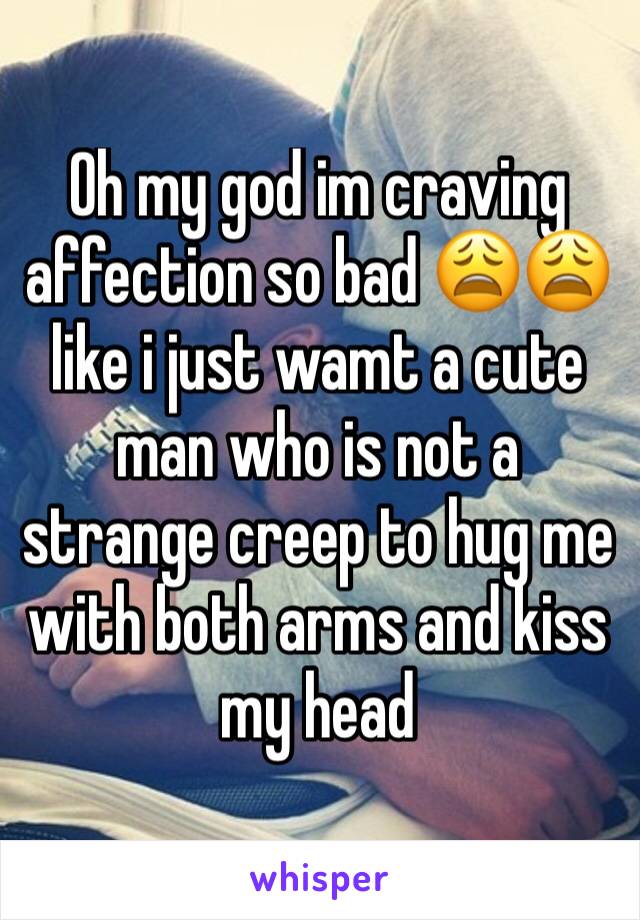 Oh my god im craving affection so bad 😩😩 like i just wamt a cute man who is not a strange creep to hug me with both arms and kiss my head