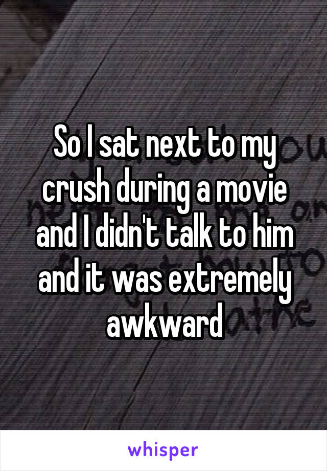 So I sat next to my crush during a movie and I didn't talk to him and it was extremely awkward