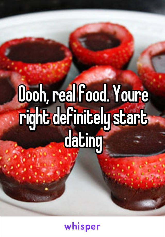 Oooh, real food. Youre right definitely start dating