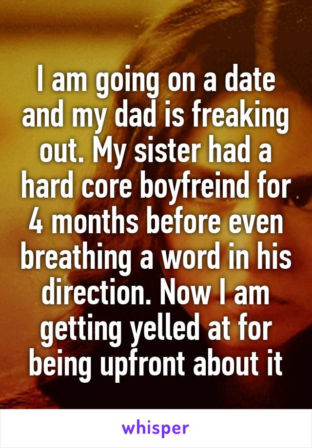 I am going on a date and my dad is freaking out. My sister had a hard core boyfreind for 4 months before even breathing a word in his direction. Now I am getting yelled at for being upfront about it