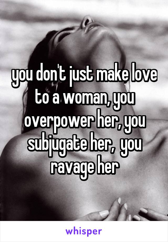 you don't just make love to a woman, you overpower her, you subjugate her,  you ravage her