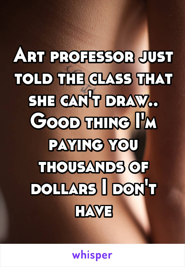 Art professor just told the class that she can't draw.. Good thing I'm paying you thousands of dollars I don't have