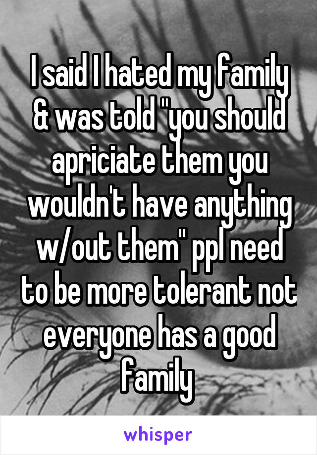 I said I hated my family & was told "you should apriciate them you wouldn't have anything w/out them" ppl need to be more tolerant not everyone has a good family 