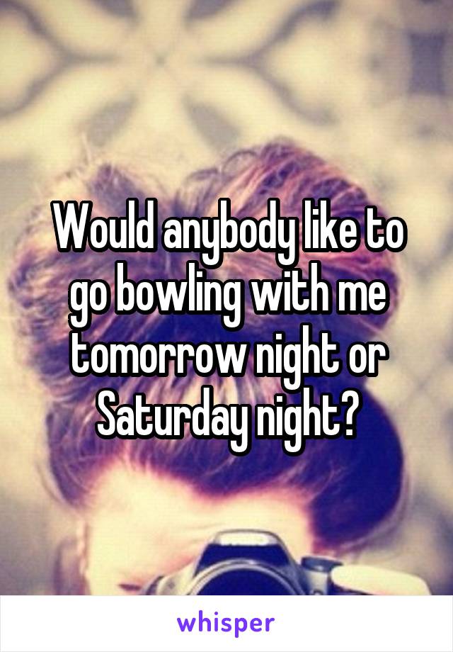 Would anybody like to go bowling with me tomorrow night or Saturday night?