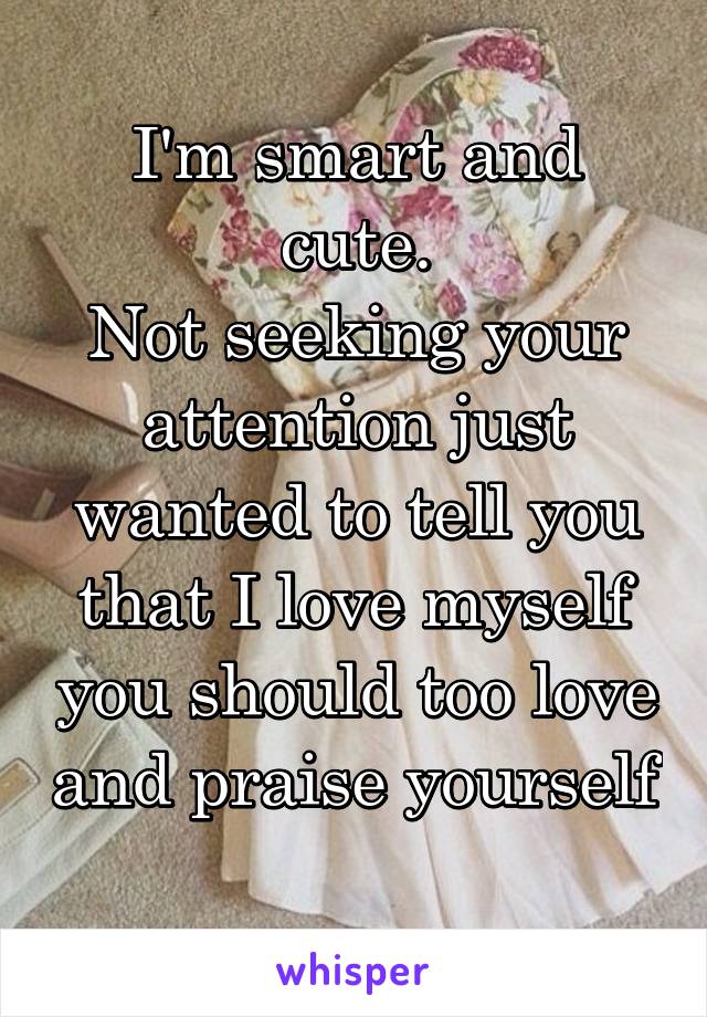 I'm smart and cute.
Not seeking your attention just wanted to tell you that I love myself you should too love and praise yourself 