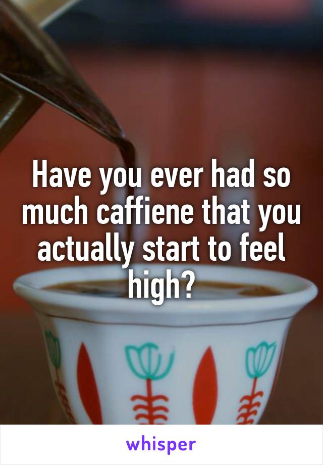 Have you ever had so much caffiene that you actually start to feel high?