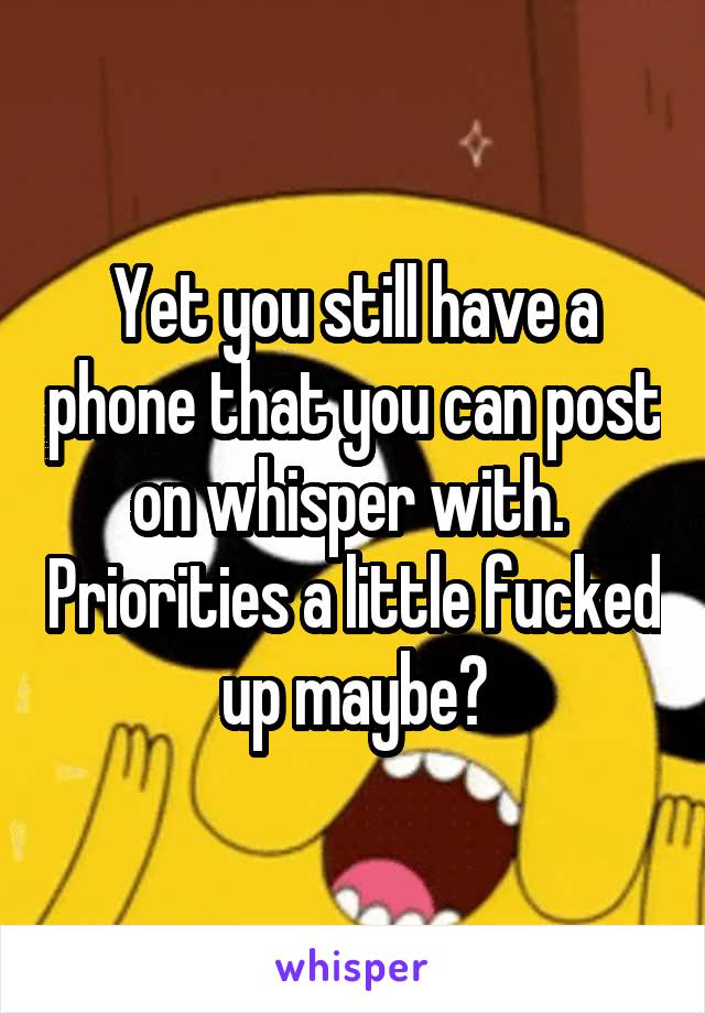 Yet you still have a phone that you can post on whisper with.  Priorities a little fucked up maybe?