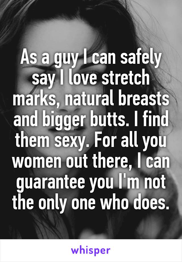 As a guy I can safely say I love stretch marks, natural breasts and bigger butts. I find them sexy. For all you women out there, I can guarantee you I'm not the only one who does.