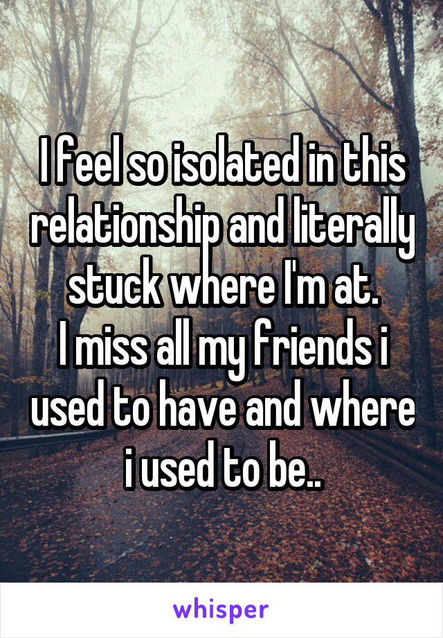 I feel so isolated in this relationship and literally stuck where I'm at.
I miss all my friends i used to have and where i used to be..