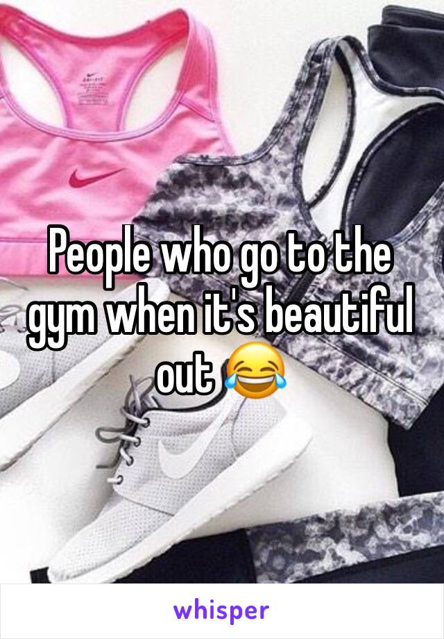 People who go to the gym when it's beautiful out 😂
