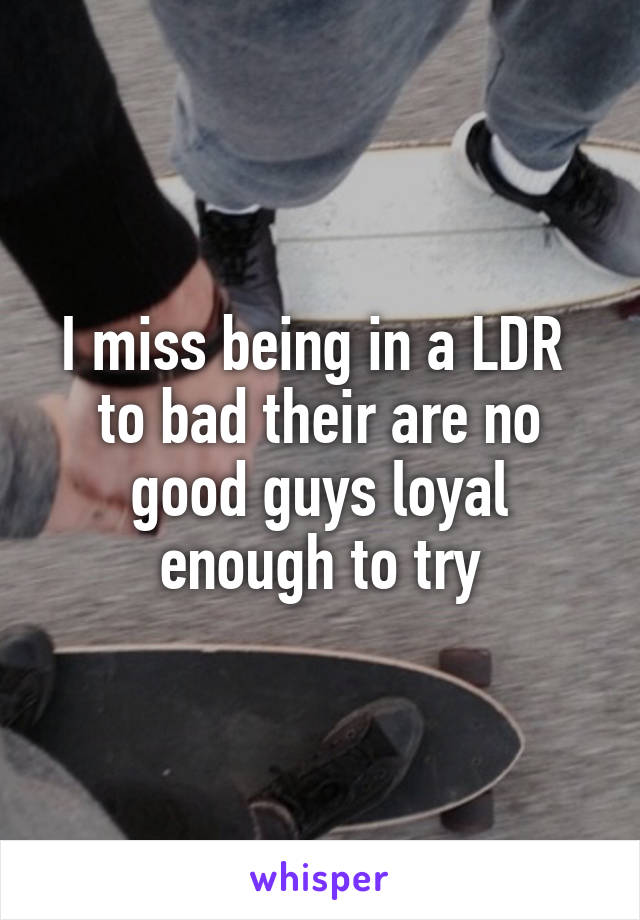I miss being in a LDR 
to bad their are no good guys loyal enough to try