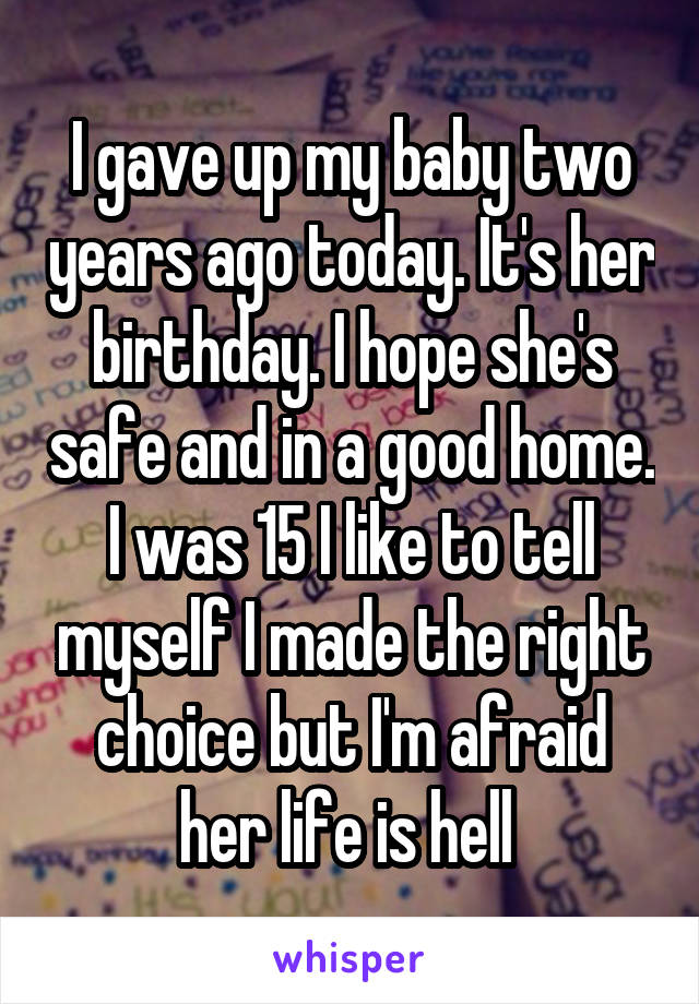 I gave up my baby two years ago today. It's her birthday. I hope she's safe and in a good home. I was 15 I like to tell myself I made the right choice but I'm afraid her life is hell 