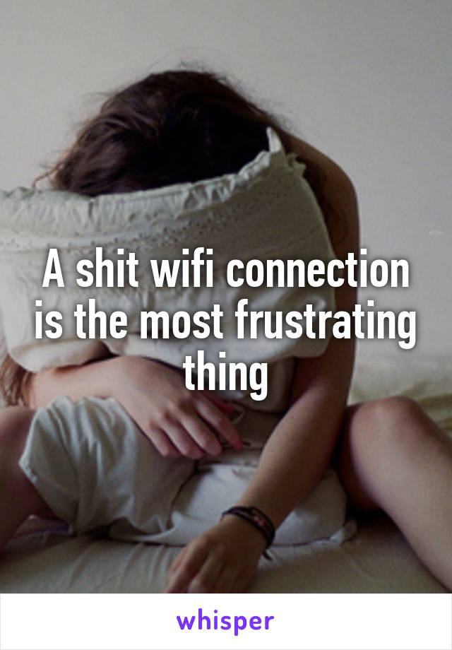 A shit wifi connection is the most frustrating thing