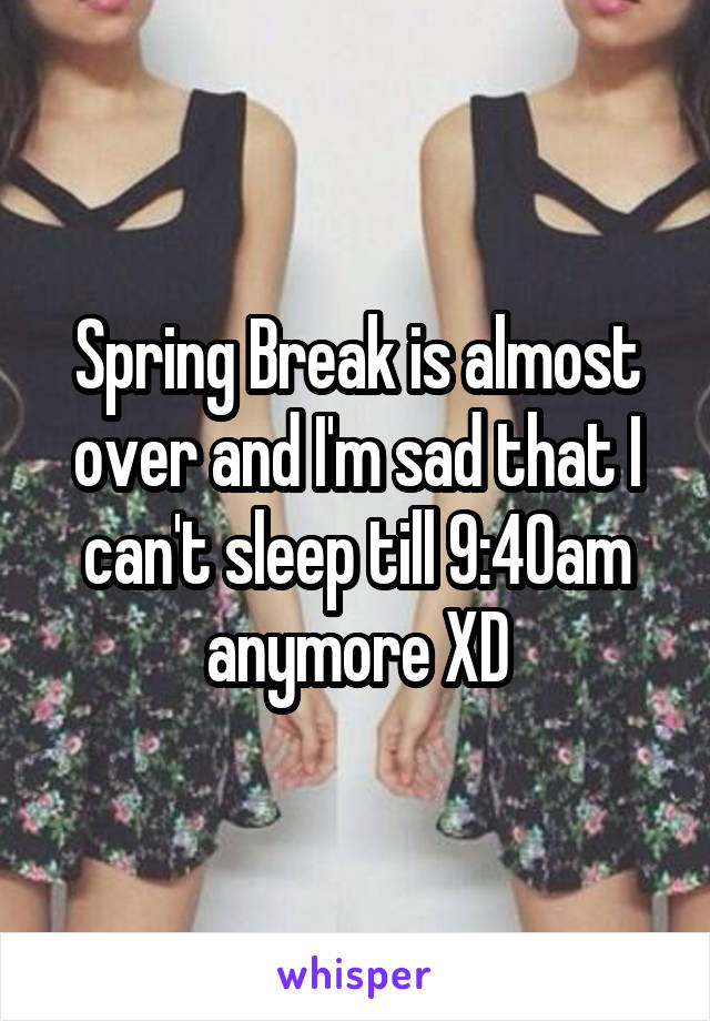 Spring Break is almost over and I'm sad that I can't sleep till 9:40am anymore XD