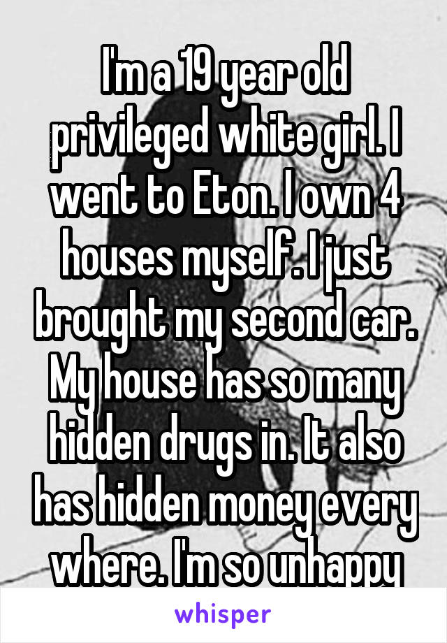 I'm a 19 year old privileged white girl. I went to Eton. I own 4 houses myself. I just brought my second car. My house has so many hidden drugs in. It also has hidden money every where. I'm so unhappy