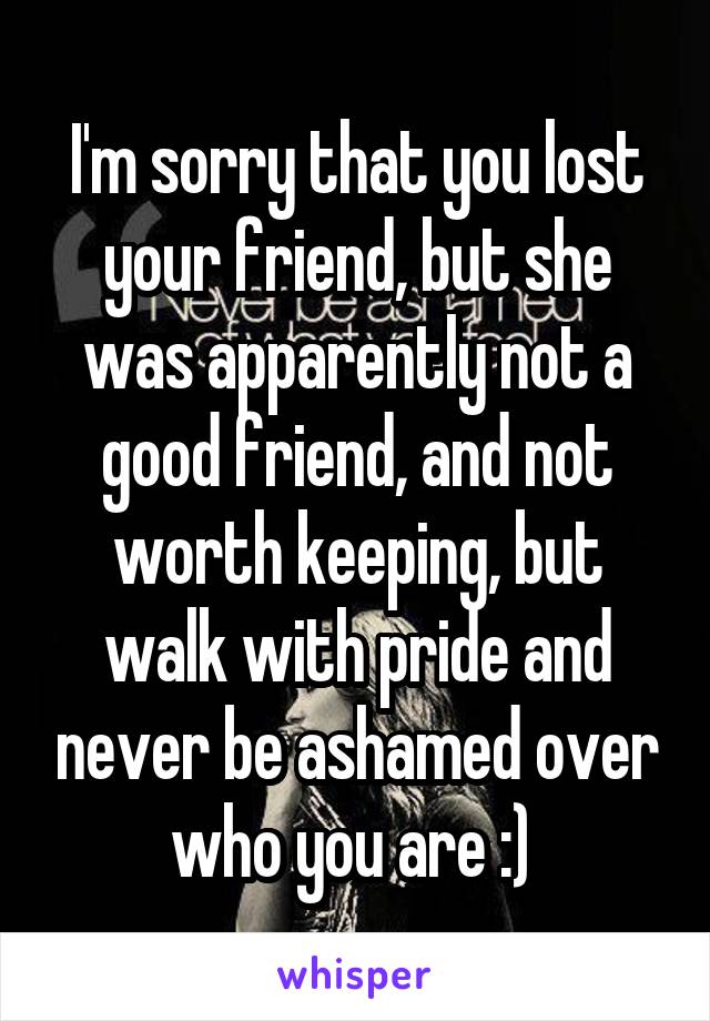 I'm sorry that you lost your friend, but she was apparently not a good friend, and not worth keeping, but walk with pride and never be ashamed over who you are :) 