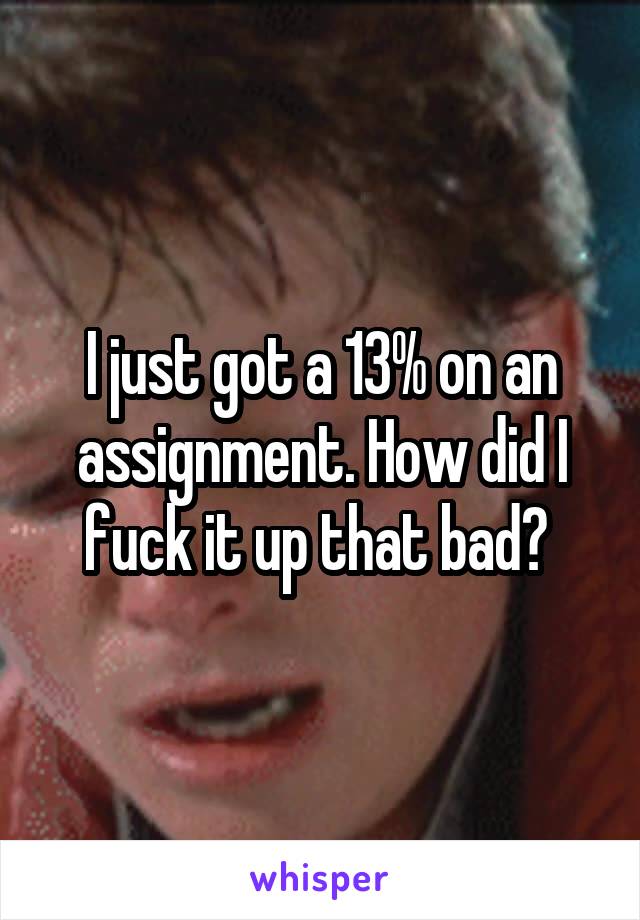 I just got a 13% on an assignment. How did I fuck it up that bad? 