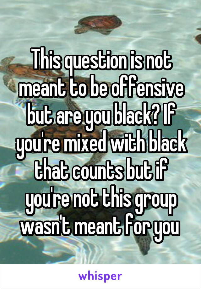 This question is not meant to be offensive but are you black? If you're mixed with black that counts but if you're not this group wasn't meant for you 