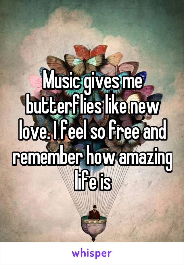 Music gives me butterflies like new love. I feel so free and remember how amazing life is