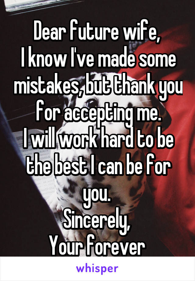 Dear future wife, 
I know I've made some mistakes, but thank you for accepting me.
I will work hard to be the best I can be for you. 
Sincerely, 
Your forever 