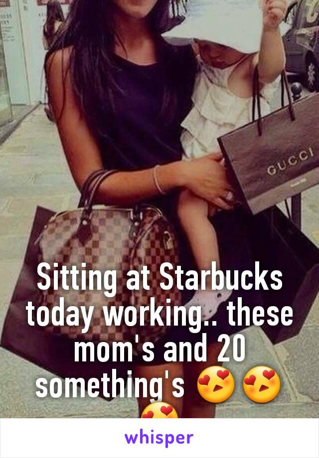 Sitting at Starbucks today working.. these mom's and 20 something's 😍😍😍