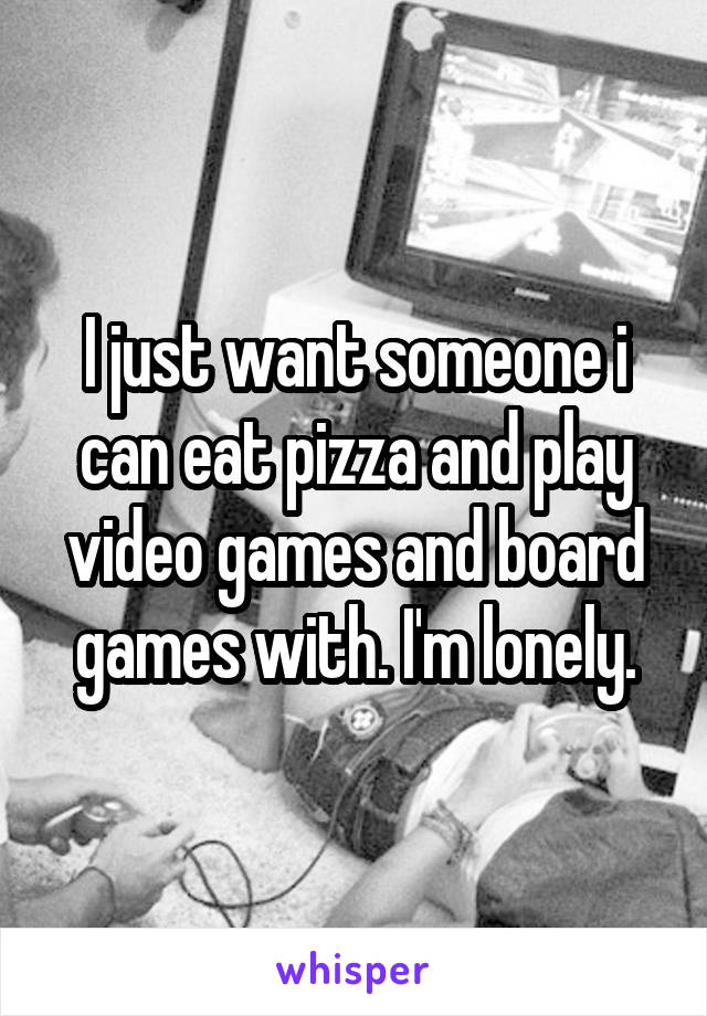 I just want someone i can eat pizza and play video games and board games with. I'm lonely.