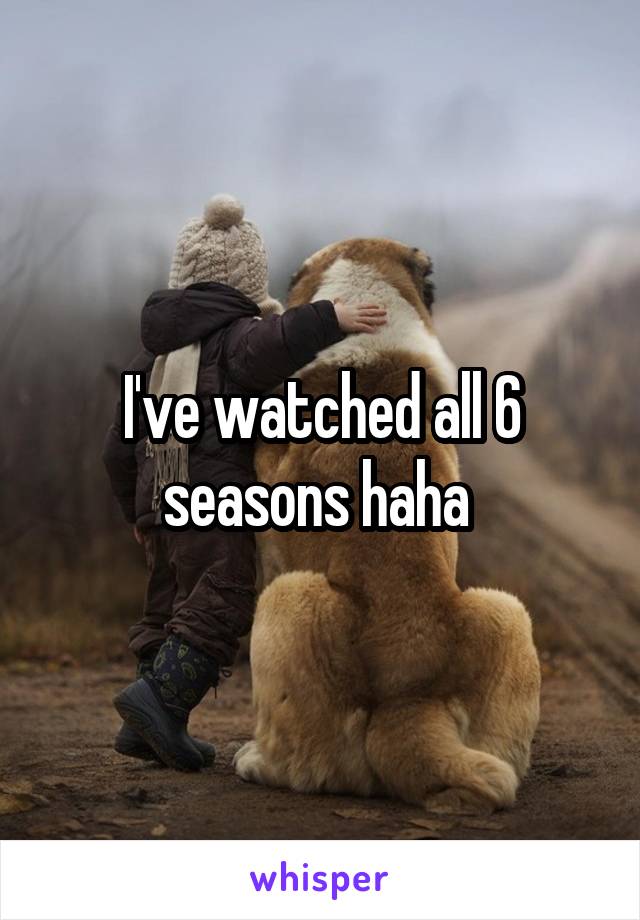 I've watched all 6 seasons haha 