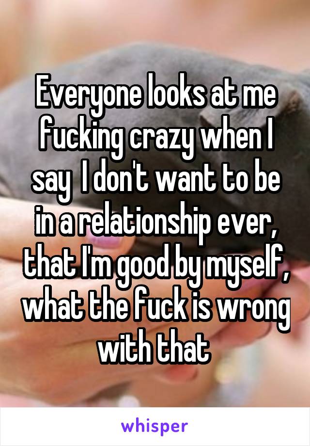 Everyone looks at me fucking crazy when I say  I don't want to be in a relationship ever, that I'm good by myself, what the fuck is wrong with that 