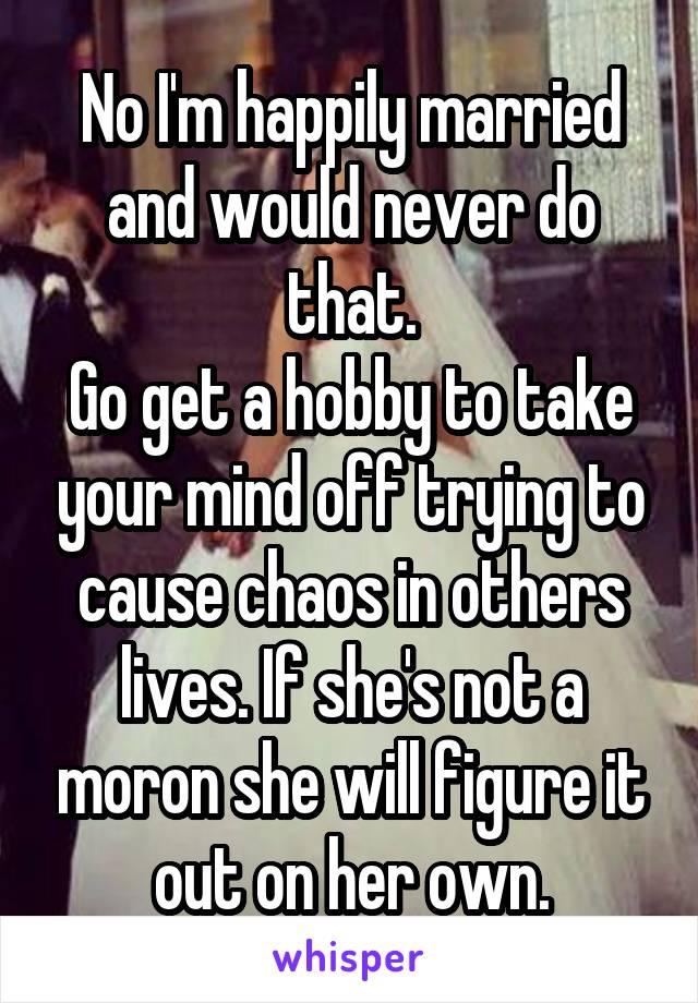 No I'm happily married and would never do that.
Go get a hobby to take your mind off trying to cause chaos in others lives. If she's not a moron she will figure it out on her own.