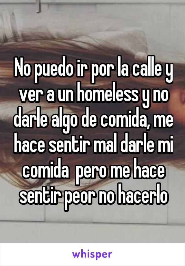 No puedo ir por la calle y ver a un homeless y no darle algo de comida, me hace sentir mal darle mi comida  pero me hace sentir peor no hacerlo