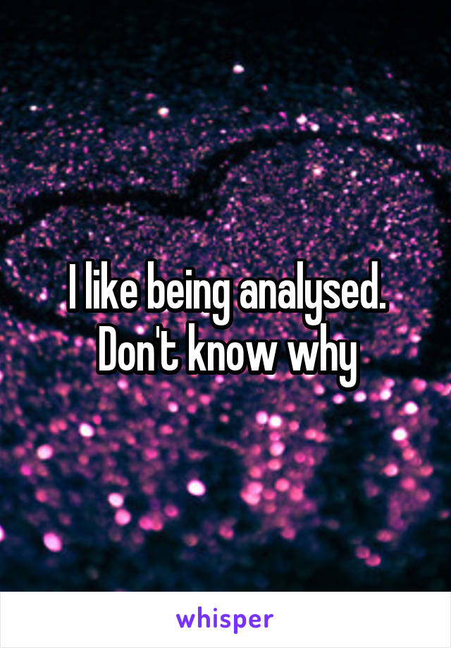 I like being analysed. Don't know why