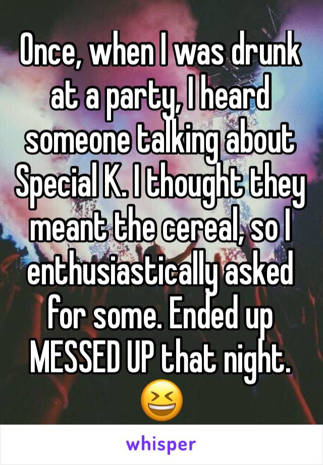 Once, when I was drunk at a party, I heard someone talking about Special K. I thought they meant the cereal, so I enthusiastically asked for some. Ended up MESSED UP that night. 😆