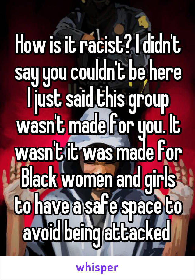 How is it racist? I didn't say you couldn't be here I just said this group wasn't made for you. It wasn't it was made for Black women and girls to have a safe space to avoid being attacked 