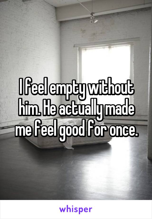 I feel empty without him. He actually made me feel good for once.