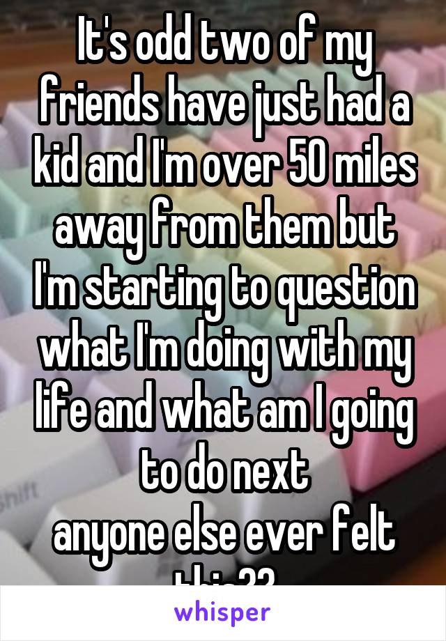 It's odd two of my friends have just had a kid and I'm over 50 miles away from them but I'm starting to question what I'm doing with my life and what am I going to do next
anyone else ever felt this??