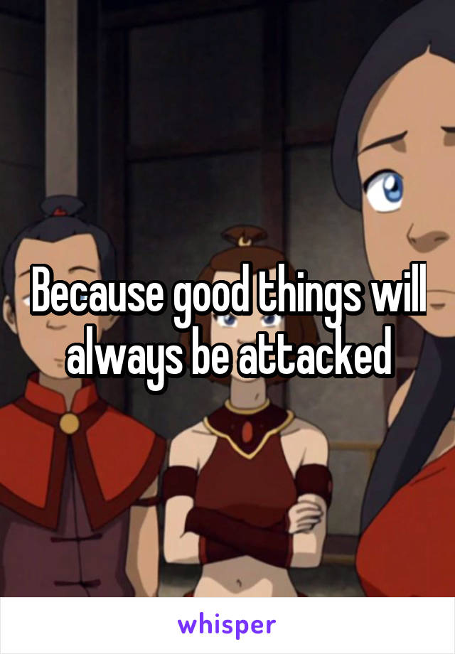 Because good things will always be attacked