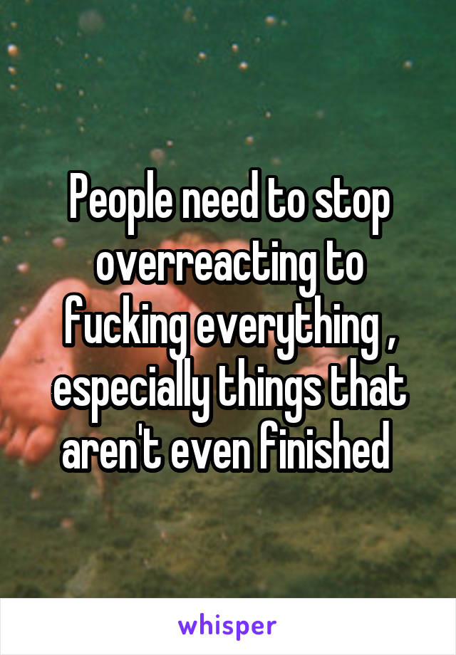 People need to stop overreacting to fucking everything , especially things that aren't even finished 
