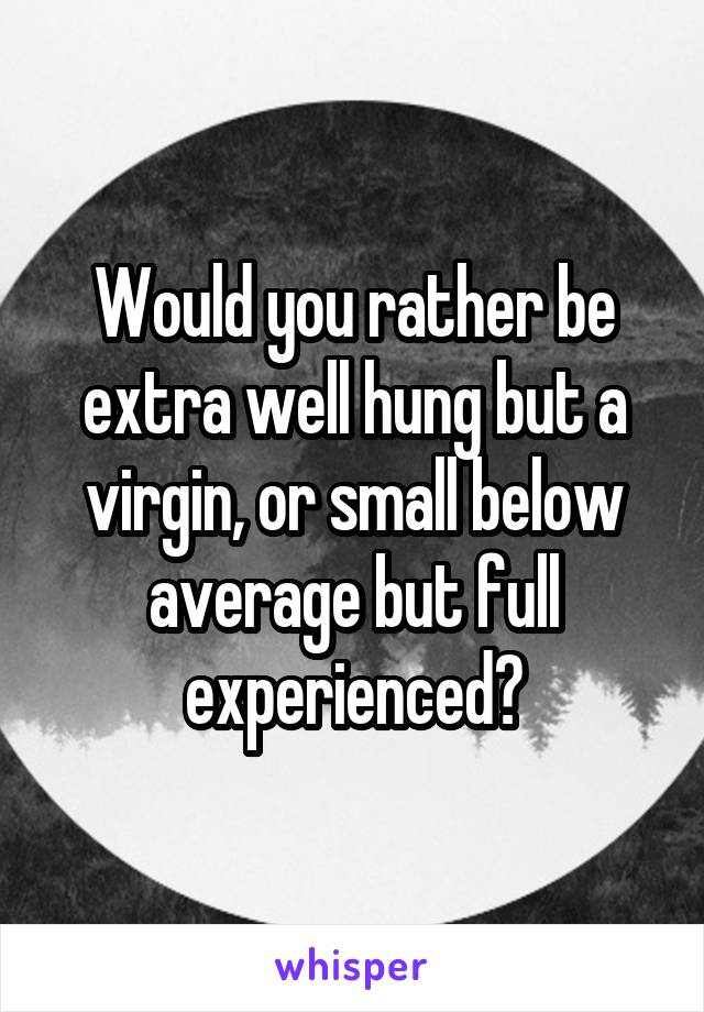 Would you rather be
extra well hung but a virgin, or small below average but full experienced?