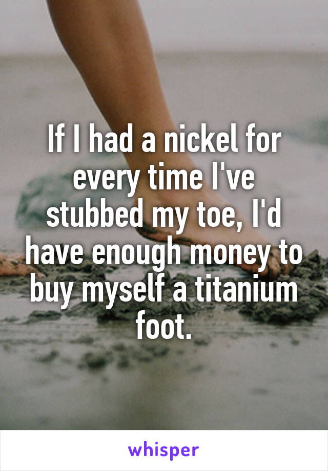 If I had a nickel for every time I've stubbed my toe, I'd have enough money to buy myself a titanium foot.