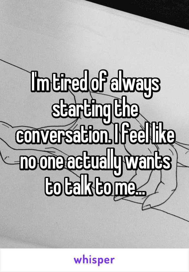 I'm tired of always starting the conversation. I feel like no one actually wants to talk to me...