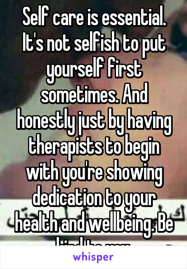 Self care is essential. It's not selfish to put yourself first sometimes. And honestly just by having therapists to begin with you're showing dedication to your health and wellbeing. Be kind to you.