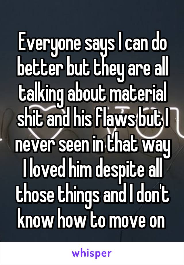 Everyone says I can do better but they are all talking about material shit and his flaws but I never seen in that way I loved him despite all those things and I don't know how to move on 